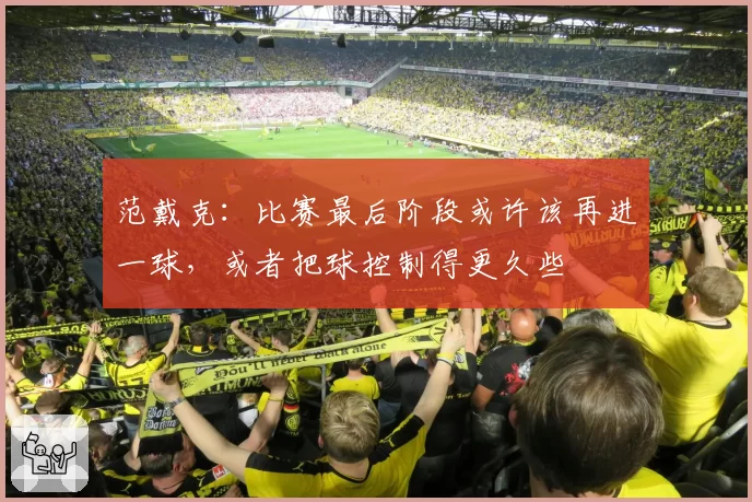 范戴克:比赛最后阶段或许该再进一球,或者把球控制得更久些