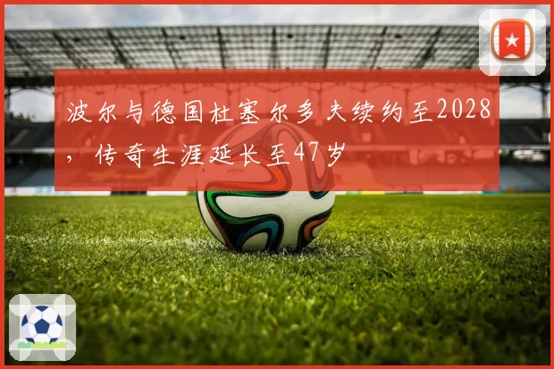 波尔与德国杜塞尔多夫续约至2028,传奇生涯延长至47岁