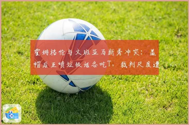 霍姆格伦与文班亚马新秀冲突:盖帽后互喷垃圾话各吃T,裁判尺度遭新秀质疑