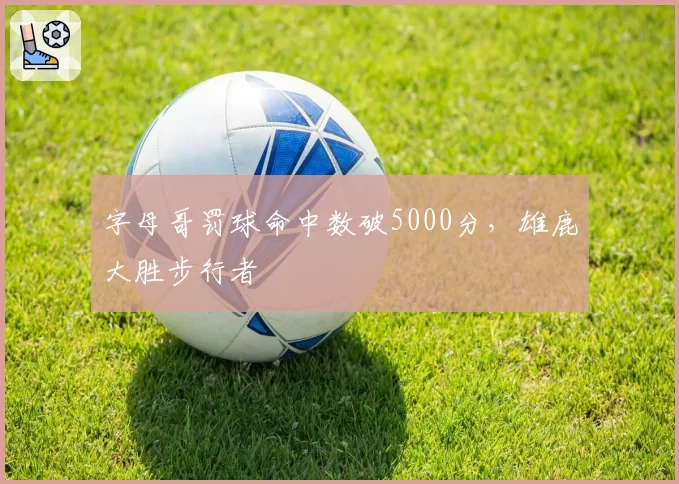 字母哥罚球命中数破5000分,雄鹿大胜步行者