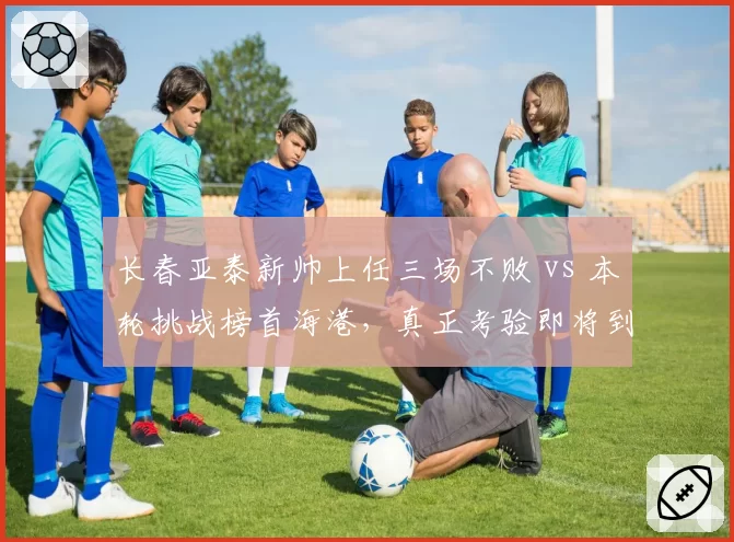 长春亚泰新帅上任三场不败 vs 本轮挑战榜首海港，真正考验即将到来