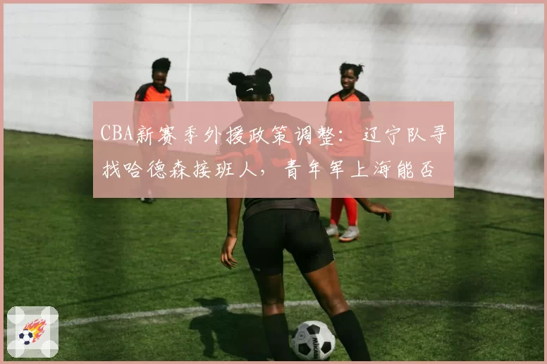 CBA新赛季外援政策调整:辽宁队寻找哈德森接班人,青年军上海能否崛起?