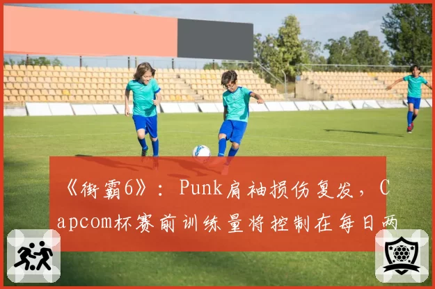 《街霸6》：Punk肩袖损伤复发，Capcom杯赛前训练量将控制在每日两小时