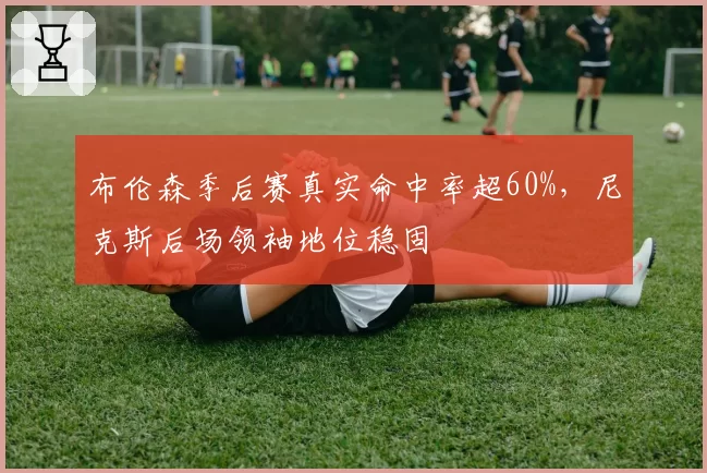 布伦森季后赛真实命中率超60%，尼克斯后场领袖地位稳固
