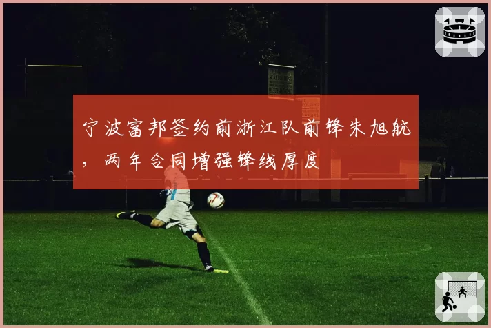 宁波富邦签约前浙江队前锋朱旭航，两年合同增强锋线厚度