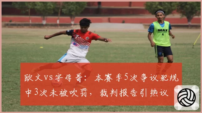 欧文vs字母哥：本赛季5次争议犯规中3次未被吹罚，裁判报告引热议