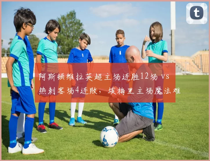 阿斯顿维拉英超主场连胜12场 vs 热刺客场4连败，埃梅里主场魔法难破解