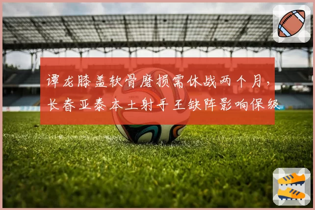 谭龙膝盖软骨磨损需休战两个月,长春亚泰本土射手王缺阵影响保级前景?