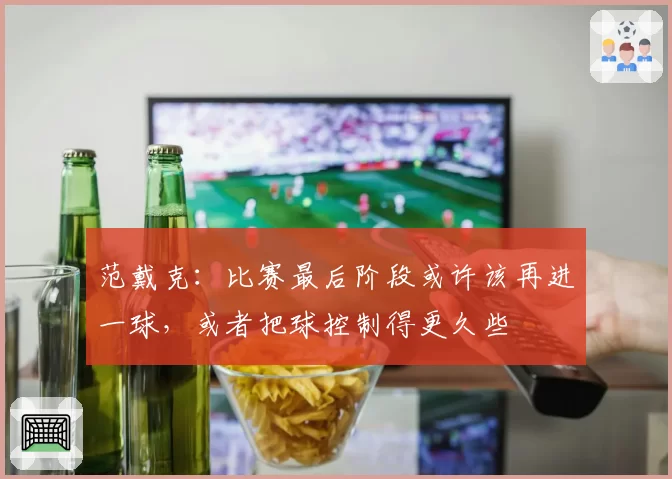 范戴克:比赛最后阶段或许该再进一球,或者把球控制得更久些
