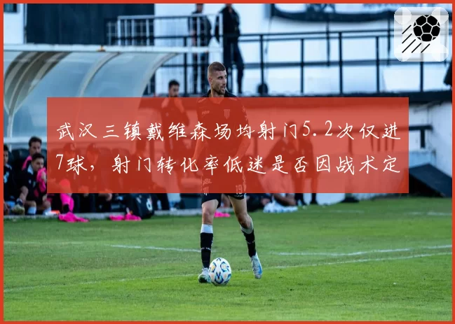 武汉三镇戴维森场均射门5.2次仅进7球,射门转化率低迷是否因战术定位模糊?
