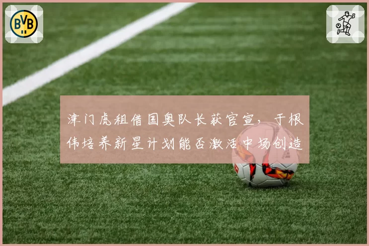 津门虎租借国奥队长获官宣,于根伟培养新星计划能否激活中场创造力?