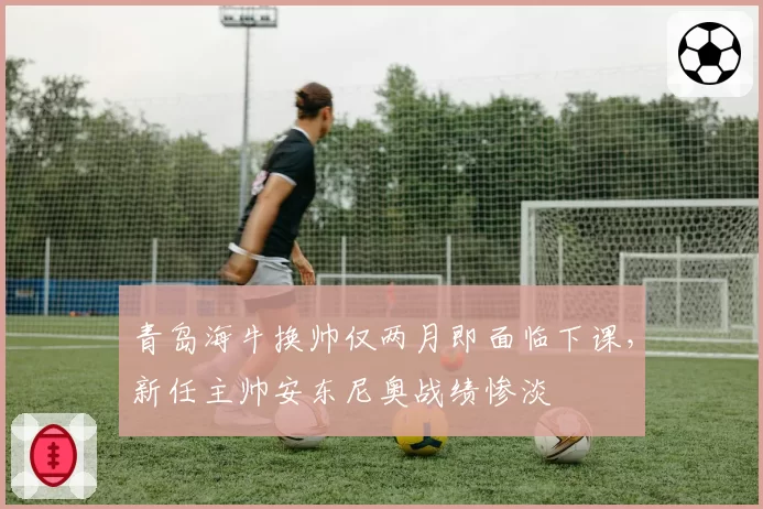 青岛海牛换帅仅两月即面临下课,新任主帅安东尼奥战绩惨淡