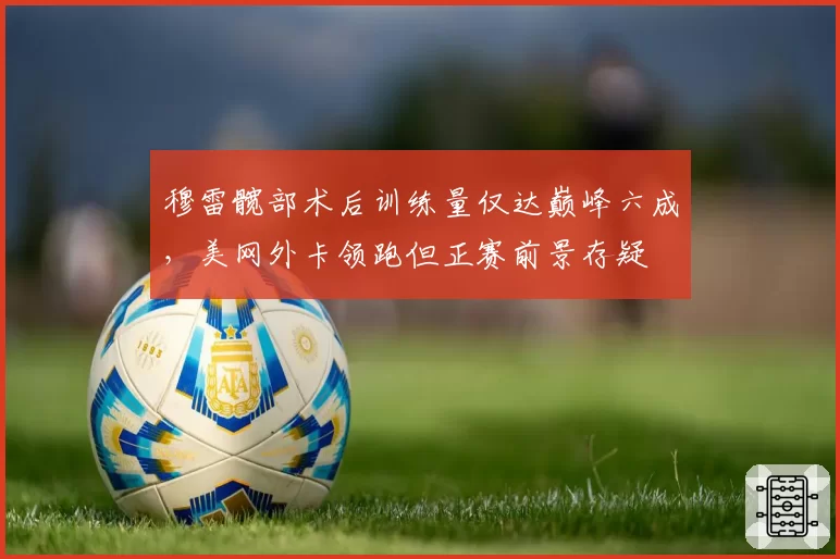 穆雷髋部术后训练量仅达巅峰六成,美网外卡领跑但正赛前景存疑