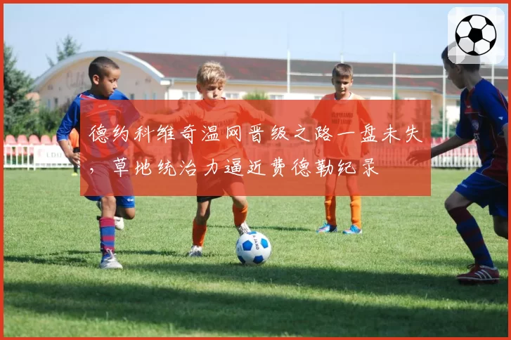 德约科维奇温网晋级之路一盘未失，草地统治力逼近费德勒纪录