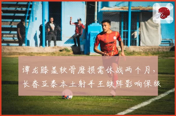 谭龙膝盖软骨磨损需休战两个月,长春亚泰本土射手王缺阵影响保级前景?