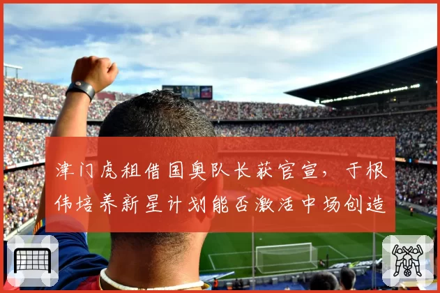 津门虎租借国奥队长获官宣,于根伟培养新星计划能否激活中场创造力?