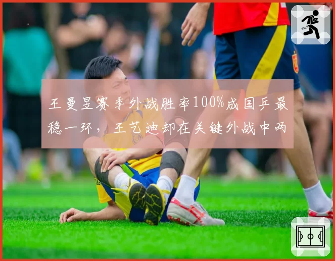 王曼昱赛季外战胜率100%成国乒最稳一环，王艺迪却在关键外战中两度失利