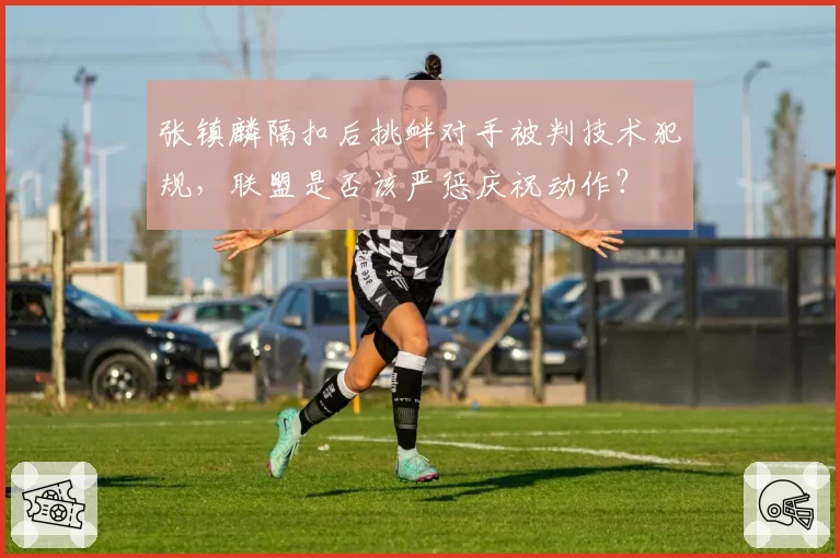 张镇麟隔扣后挑衅对手被判技术犯规,联盟是否该严惩庆祝动作?