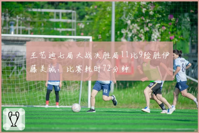 王艺迪七局大战决胜局11比9险胜伊藤美诚，比赛耗时72分钟