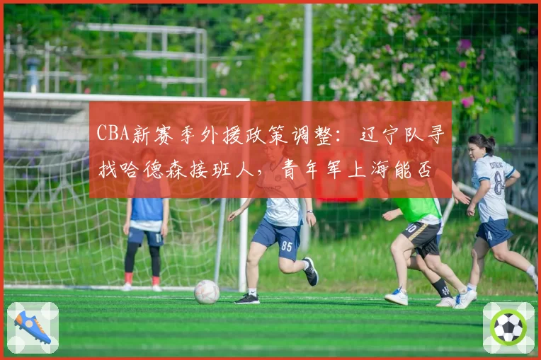 CBA新赛季外援政策调整：辽宁队寻找哈德森接班人，青年军上海能否崛起？