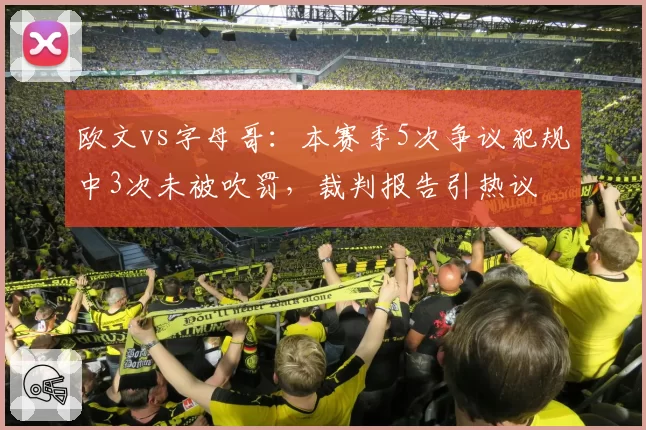 欧文vs字母哥：本赛季5次争议犯规中3次未被吹罚，裁判报告引热议