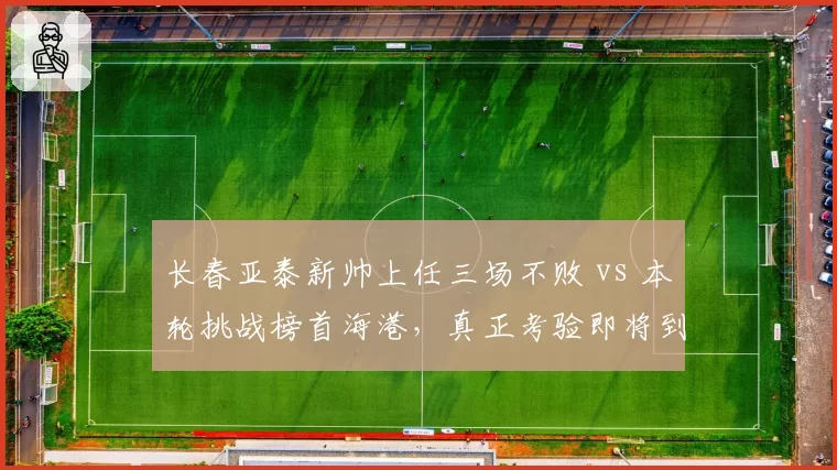 长春亚泰新帅上任三场不败 vs 本轮挑战榜首海港，真正考验即将到来