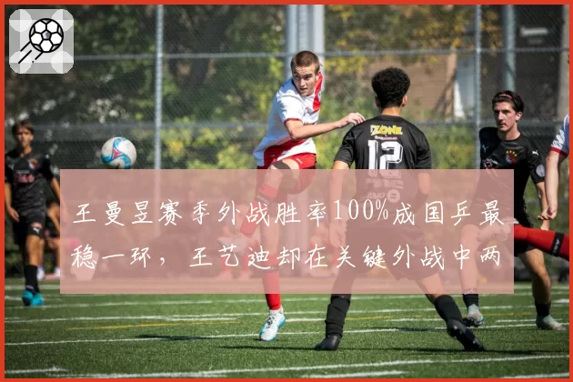 王曼昱赛季外战胜率100%成国乒最稳一环，王艺迪却在关键外战中两度失利