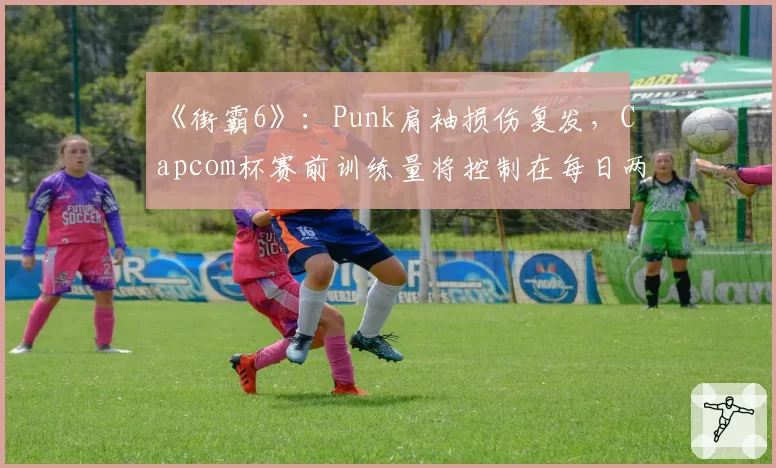 《街霸6》:Punk肩袖损伤复发,Capcom杯赛前训练量将控制在每日两小时