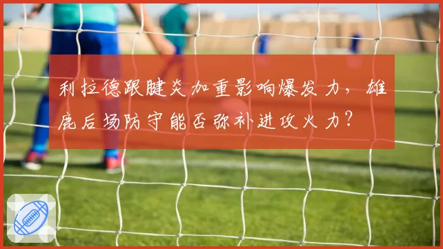 利拉德跟腱炎加重影响爆发力,雄鹿后场防守能否弥补进攻火力?