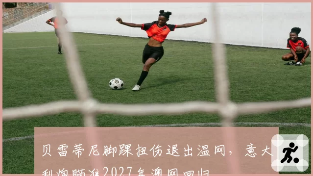 贝雷蒂尼脚踝扭伤退出温网,意大利炮瞄准2027年澳网回归