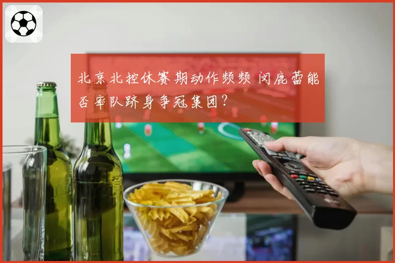 北京北控休赛期动作频频 闵鹿蕾能否率队跻身争冠集团？