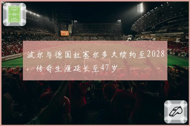 波尔与德国杜塞尔多夫续约至2028,传奇生涯延长至47岁
