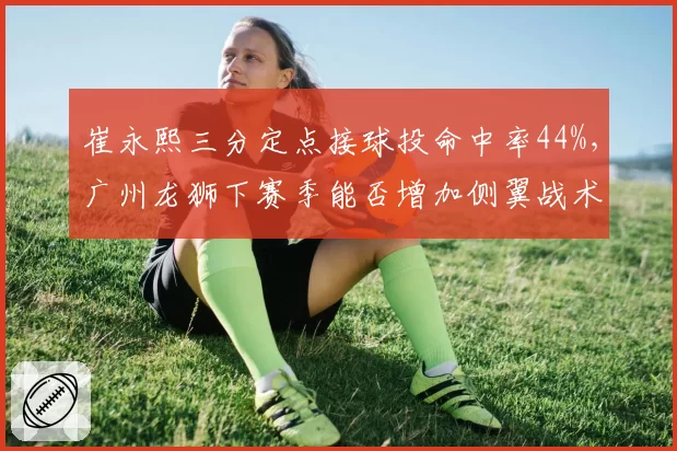崔永熙三分定点接球投命中率44%,广州龙狮下赛季能否增加侧翼战术权重?