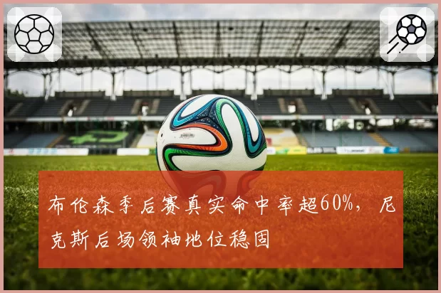 布伦森季后赛真实命中率超60%，尼克斯后场领袖地位稳固