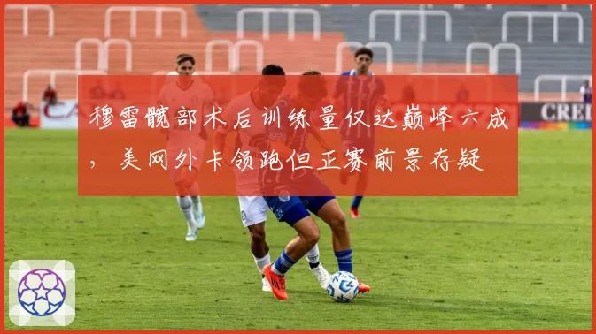 穆雷髋部术后训练量仅达巅峰六成,美网外卡领跑但正赛前景存疑