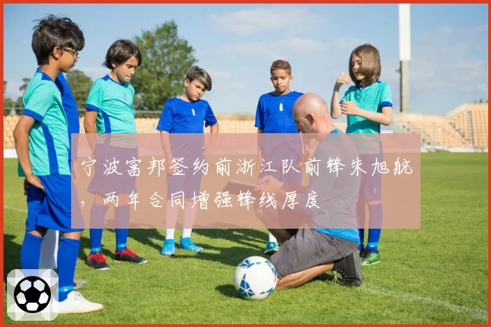 宁波富邦签约前浙江队前锋朱旭航,两年合同增强锋线厚度