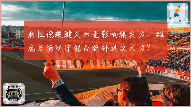 利拉德跟腱炎加重影响爆发力，雄鹿后场防守能否弥补进攻火力？